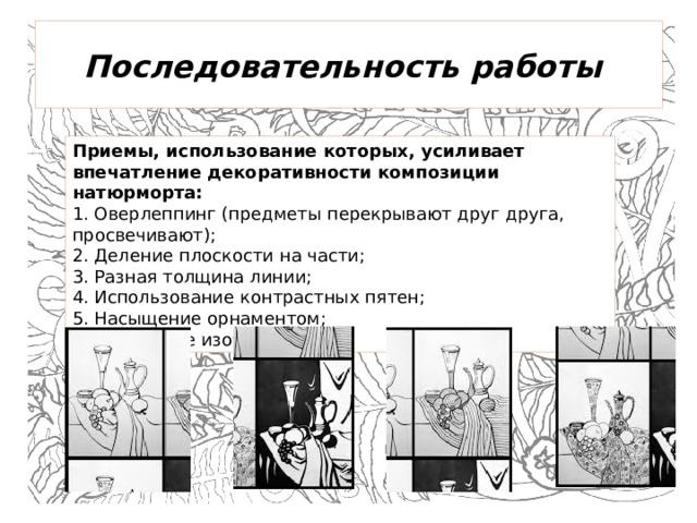 Последовательность работы   Приемы, использование которых, усиливает впечатление декоративности композиции натюрморта: 1. Оверлеппинг (предметы перекрывают друг друга, просвечивают); 2. Деление плоскости на части; 3. Разная толщина линии; 4. Использование контрастных пятен; 5. Насыщение орнаментом; 6. Дробление изображения;