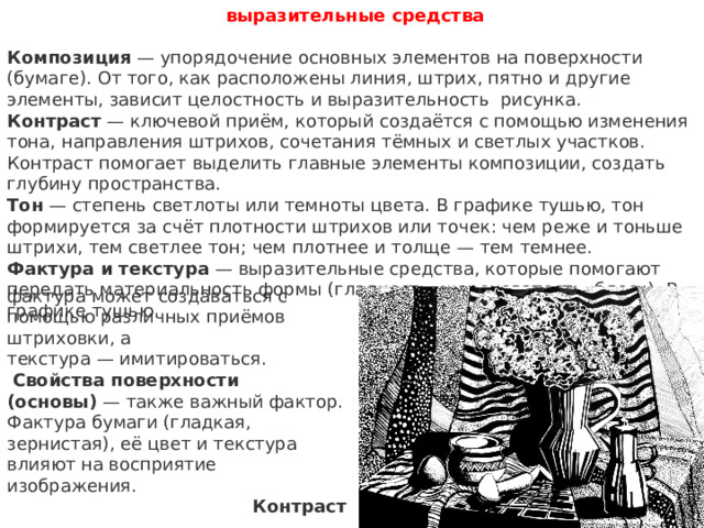 выразительные средства  Композиция  — упорядочение основных элементов на поверхности (бумаге). От того, как расположены линия, штрих, пятно и другие элементы, зависит целостность и выразительность рисунка. Контраст  — ключевой приём, который создаётся с помощью изменения тона, направления штрихов, сочетания тёмных и светлых участков. Контраст помогает выделить главные элементы композиции, создать глубину пространства.  Тон  — степень светлоты или темноты цвета. В графике тушью, тон формируется за счёт плотности штрихов или точек: чем реже и тоньше штрихи, тем светлее тон; чем плотнее и толще — тем темнее.  Фактура и текстура  — выразительные средства, которые помогают передать материальность формы (гладкость, шероховатость, блеск). В графике тушью фактура может создаваться с помощью различных приёмов штриховки, а текстура — имитироваться.    Свойства поверхности (основы)  — также важный фактор. Фактура бумаги (гладкая, зернистая), её цвет и текстура влияют на восприятие изображения.  Контраст  