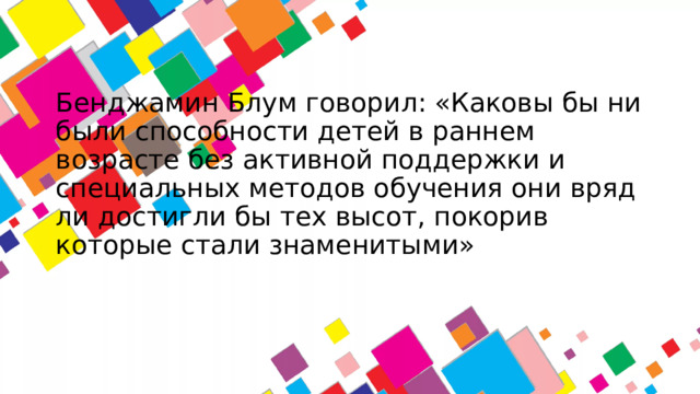 Бенджамин Блум говорил: «Каковы бы ни были способности детей в раннем возрасте без активной поддержки и специальных методов обучения они вряд ли достигли бы тех высот, покорив которые стали знаменитыми»