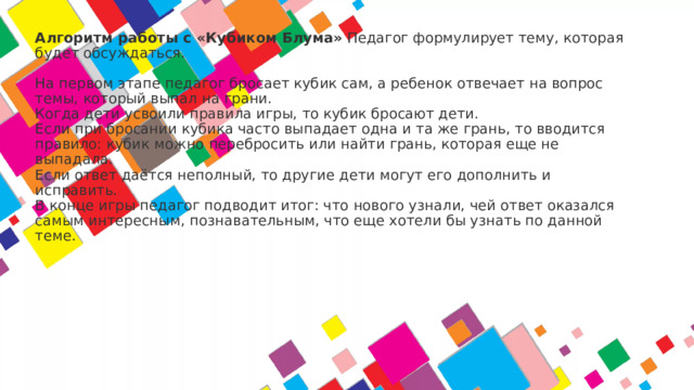Алгоритм работы с «Кубиком Блума»  Педагог формулирует тему, которая будет обсуждаться.   На первом этапе педагог бросает кубик сам, а ребенок отвечает на вопрос темы, который выпал на грани.  Когда дети усвоили правила игры, то кубик бросают дети.  Если при бросании кубика часто выпадает одна и та же грань, то вводится правило: кубик можно перебросить или найти грань, которая еще не выпадала.  Если ответ даётся неполный, то другие дети могут его дополнить и исправить.  В конце игры педагог подводит итог: что нового узнали, чей ответ оказался самым интересным, познавательным, что еще хотели бы узнать по данной теме.