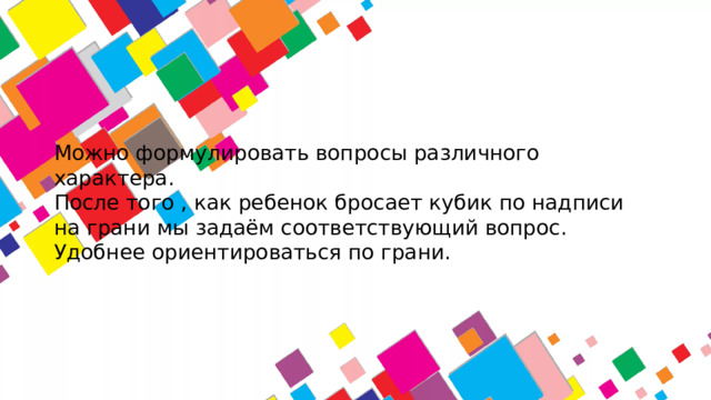 Можно формулировать вопросы различного характера.  После того , как ребенок бросает кубик по надписи на грани мы задаём соответствующий вопрос.  Удобнее ориентироваться по грани.