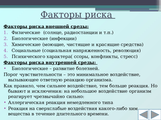 Факторы риска Факторы риска внешней среды: Физические (солнце, радиостанции и т.п.) Биологические (инфекции) Химические (моющие, чистящие и красящие средства) Социальные (социальная напряженность, революция) Психического характера( ссоры, конфликты, стресс) Факторы риска внутренней среды: Биологические – развитие болезней. Порог чувствительности – это минимальное воздействие, вызывающее ответную реакцию организма. Как правило, чем сильнее воздействие, тем больше реакция. Но бывают и исключения: на небольшое воздействие организм реагирует чрезвычайно сильно: