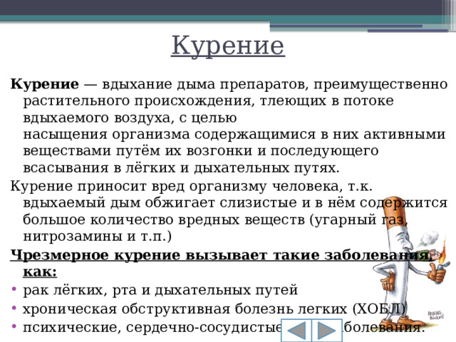 Курение Курение  — вдыхание дыма препаратов, преимущественно растительного происхождения, тлеющих в потоке вдыхаемого воздуха, с целью насыщения организма содержащимися в них активными веществами путём их возгонки и последующего всасывания в лёгких и дыхательных путях. Курение приносит вред организму человека, т.к. вдыхаемый дым обжигает слизистые и в нём содержится большое количество вредных веществ (угарный газ, нитрозамины и т.п.) Чрезмерное курение вызывает такие заболевания, как:
