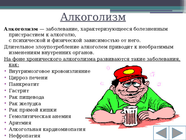 Алкоголизм Алкоголизм  — заболевание, характеризующееся болезненным пристрастием к алкоголю, с психической и физической зависимостью от него. Длительное злоупотребление алкоголем приводит к необратимым изменениям внутренних органов. На фоне хронического алкоголизма развиваются такие заболевания, как: