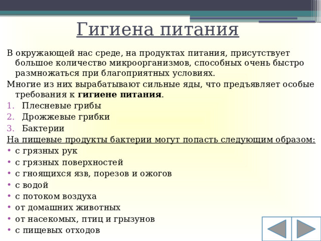 Гигиена питания В окружающей нас среде, на продуктах питания, присутствует большое количество микроорганизмов, способных очень быстро размножаться при благоприятных условиях. Многие из них вырабатывают сильные яды, что предъявляет особые требования к  гигиене питания .  Плесневые грибы Дрожжевые грибки Бактерии На пищевые продукты бактерии могут попасть следующим образом: