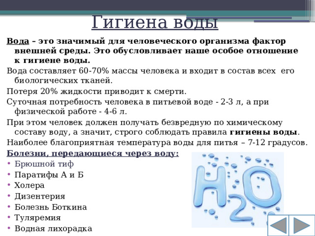 Гигиена воды Вода – это значимый для человеческого организма фактор внешней среды. Это обусловливает наше особое отношение к гигиене воды. Вода составляет 60-70% массы человека и входит в состав всех  его биологических тканей. Потеря 20% жидкости приводит к смерти. Суточная потребность человека в питьевой воде - 2-3 л, а при физической работе - 4-6 л. При этом человек должен получать безвредную по химическому составу воду, а значит, строго соблюдать правила  гигиены воды . Наиболее благоприятная температура воды для питья – 7-12 градусов. Болезни, передающиеся через воду:
