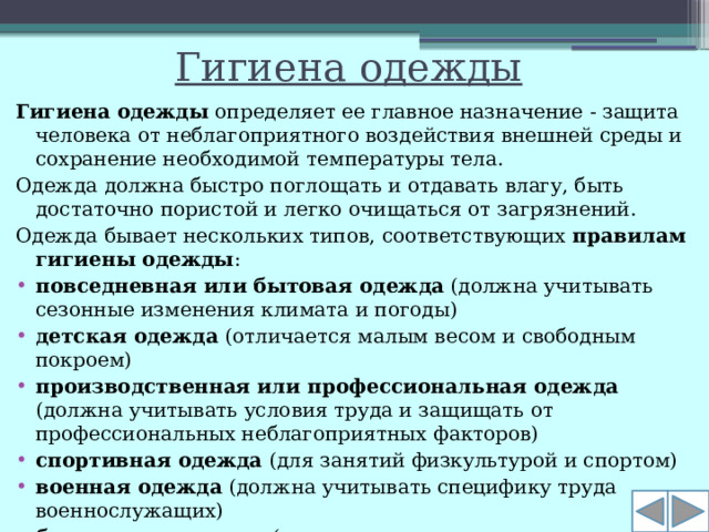 Гигиена одежды Гигиена одежды  определяет ее главное назначение - защита человека от неблагоприятного воздействия внешней среды и сохранение необходимой температуры тела. Одежда должна быстро поглощать и отдавать влагу, быть достаточно пористой и легко очищаться от загрязнений. Одежда бывает нескольких типов, соответствующих  правилам гигиены одежды :