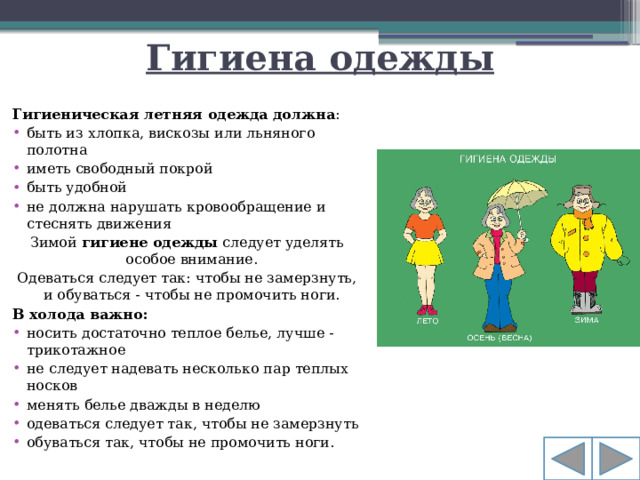 Гигиена одежды Гигиеническая летняя одежда   должна : быть из хлопка, вискозы или льняного полотна иметь свободный покрой быть удобной не должна нарушать кровообращение и стеснять движения Зимой  гигиене одежды  следует уделять особое внимание. Одеваться следует так: чтобы не замерзнуть, и обуваться - чтобы не промочить ноги. В холода важно: