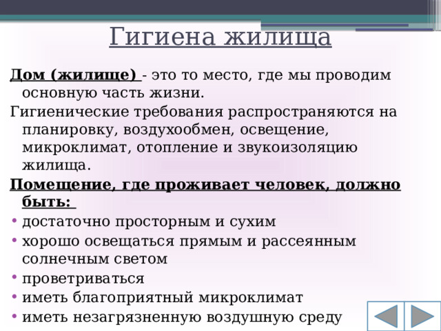 Гигиена жилища Дом (жилище) - это то место, где мы проводим основную часть жизни. Гигиенические требования распространяются на планировку, воздухообмен, освещение, микроклимат, отопление и звукоизоляцию жилища.  Помещение, где проживает человек, должно быть: