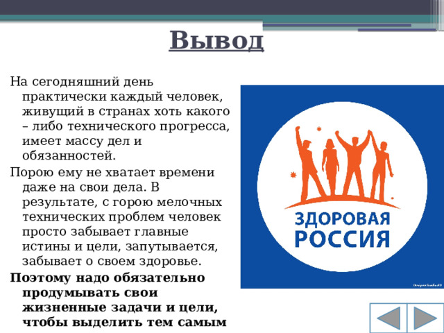 Вывод На сегодняшний день практически каждый человек, живущий в странах хоть какого – либо технического прогресса, имеет массу дел и обязанностей. Порою ему не хватает времени даже на свои дела. В результате, с горою мелочных технических проблем человек просто забывает главные истины и цели, запутывается, забывает о своем здоровье. Поэтому надо обязательно продумывать свои жизненные задачи и цели, чтобы выделить тем самым время для укрепления своего здоровья!