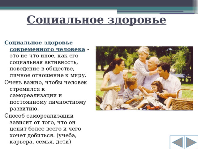 Социальное здоровье Социальное здоровье современного человека   - это не что иное, как его социальная активность, поведение в обществе, личное отношение к миру.  Очень важно, чтобы человек стремился к самореализации и постоянному личностному развитию. Способ самореализации зависит от того, что он ценит более всего и чего хочет добиться. (учеба, карьера, семья, дети)