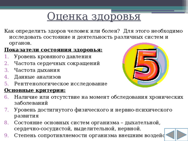 Оценка здоровья Как определить здоров человек или болен? Для этого необходимо исследовать состояние и деятельность различных систем и органов. Показатели состояния здоровья: Уровень кровяного давления Частота сердечных сокращений Частота дыхания Данные анализов Рентгенологическое исследование Основные критерии: