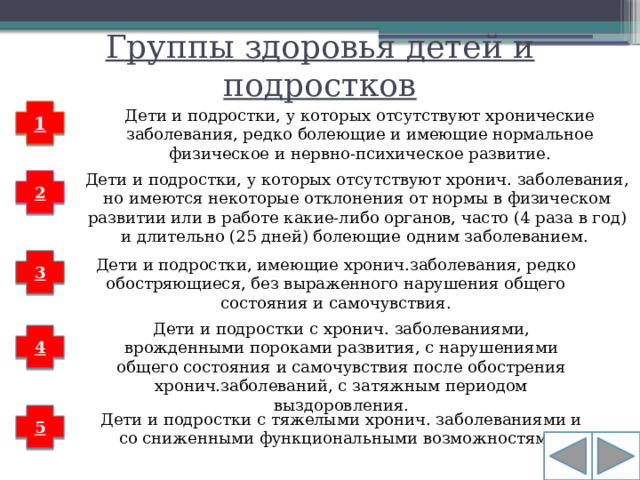 Группы здоровья детей и подростков 1 Дети и подростки, у которых отсутствуют хронические заболевания, редко болеющие и имеющие нормальное физическое и нервно-психическое развитие. Дети и подростки, у которых отсутствуют хронич. заболевания, но имеются некоторые отклонения от нормы в физическом развитии или в работе какие-либо органов, часто (4 раза в год) и длительно (25 дней) болеющие одним заболеванием. 2 3 Дети и подростки, имеющие хронич.заболевания, редко обостряющиеся, без выраженного нарушения общего состояния и самочувствия. Дети и подростки с хронич. заболеваниями, врожденными пороками развития, с нарушениями общего состояния и самочувствия после обострения хронич.заболеваний, с затяжным периодом выздоровления. 4 Дети и подростки с тяжелыми хронич. заболеваниями и со сниженными функциональными возможностями. 5