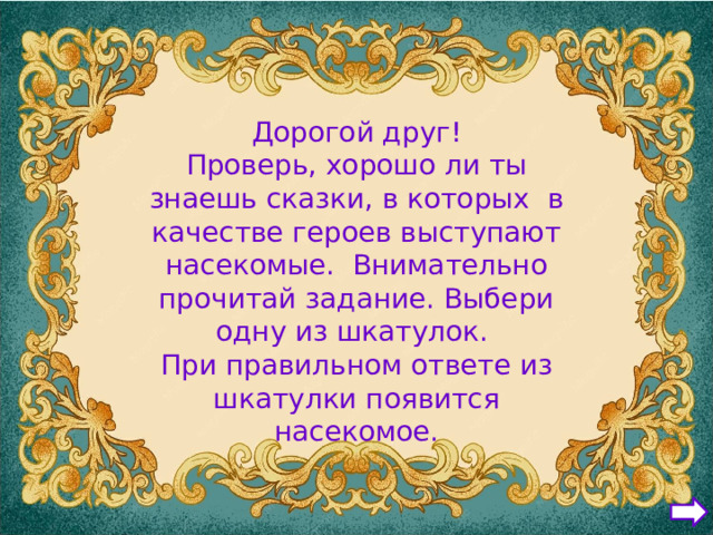 Дорогой друг! Проверь, хорошо ли ты знаешь сказки, в которых в качестве героев выступают насекомые. Внимательно прочитай задание. Выбери одну из шкатулок. При правильном ответе из шкатулки появится насекомое.