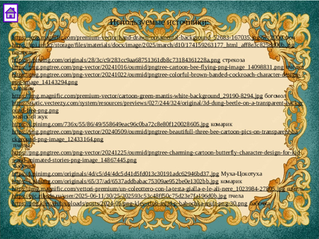 Используемые источники: https://img.magnific.com/premium-vector/hand-drawn-ornamental-background_52683-167035.jpg?w=2000  фон https://api.ust.kz/storage/files/materials/docx/image/2025/march/d10/174159263177_html_aff8e3c825dd00b.jpg  шкатулка https://i.pinimg.com/originals/28/3c/c9/283cc9aa68751361db8c73184361228a.png  стрекоза https://png.pngtree.com/png-vector/20241016/ourmid/pngtree-cartoon-bee-flying-png-image_14098831.png  пчёлка https://png.pngtree.com/png-vector/20241022/ourmid/pngtree-colorful-brown-banded-cockroach-character-design-png-image_14143294.png  таракан https://img.magnific.com/premium-vector/cartoon-green-mantis-white-background_29190-8294.jpg  богомол https://static.vecteezy.com/system/resources/previews/027/244/324/original/3d-dung-beetle-on-a-transparent-background-free-png.png  майский жук https://i.pinimg.com/736x/55/86/49/558649eac96c0ba72c8e80f120028605.jpg  комарик https://png.pngtree.com/png-vector/20240509/ourmid/pngtree-beautifull-three-bee-cartoon-pics-on-transparent-background-png-image_12433164.png  пчёлы https://png.pngtree.com/png-vector/20241225/ourmid/pngtree-charming-cartoon-butterfly-character-design-for-kids-and-animated-stories-png-image_14867445.png  бабочка https://i.pinimg.com/originals/4d/c5/d4/4dc5d41d5fd013c30191adc62946bd37.jpg  Муха-Цокотуха https://i.pinimg.com/originals/65/37/ad/6537addbabac75309ae952be0e1302bb.jpg  комарик https://img.magnific.com/vettori-premium/un-coleottero-con-la-testa-gialla-e-le-ali-nere_1023984-27805.jpg  шмель https://pic.rtbcdn.ru/user/2025-06-11/30/25/302593c53c48ff50c75d23e7fa196d0b.jpg  пчела https://png.klev.club/uploads/posts/2024-05/png-klev-club-mljd-p-babochka-mult-png-30.png  бабочка