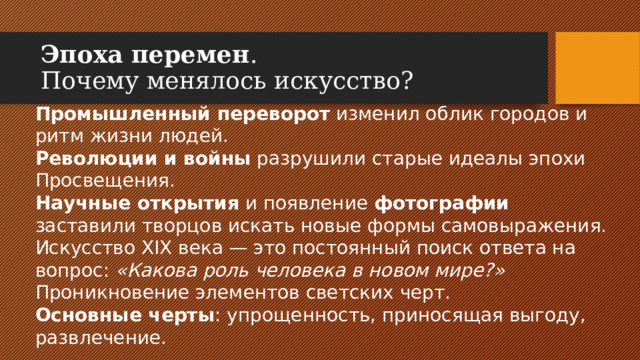 Эпоха перемен .  Почему менялось искусство? Промышленный переворот изменил облик городов и ритм жизни людей. Революции и войны разрушили старые идеалы эпохи Просвещения. Научные открытия и появление фотографии заставили творцов искать новые формы самовыражения. Искусство XIX века — это постоянный поиск ответа на вопрос: «Какова роль человека в новом мире?»  Проникновение элементов светских черт. Основные черты : упрощенность, приносящая выгоду, развлечение.