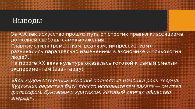 Выводы За XIX век искусство прошло путь от строгих правил классицизма до полной свободы самовыражения. Главные стили (романтизм, реализм, импрессионизм) развивались параллельно изменениям в экономике и психологии людей. На пороге XX века культура оказалась готовой к самым смелым экспериментам (авангарду). «Век художественных исканий полностью изменил роль творца. Художник перестал быть просто исполнителем заказа — он стал философом, бунтарем и критиком, который двигал общество вперед».