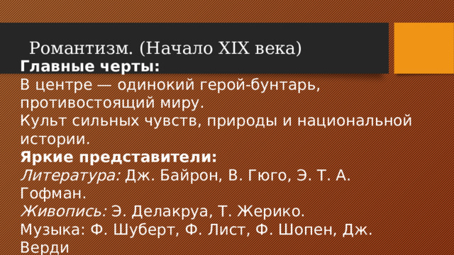Романтизм. (Начало XIX века) Главные черты: В центре — одинокий герой-бунтарь, противостоящий миру. Культ сильных чувств, природы и национальной истории. Яркие представители: Литература: Дж. Байрон, В. Гюго, Э. Т. А. Гофман. Живопись: Э. Делакруа, Т. Жерико. Музыка: Ф. Шуберт, Ф. Лист, Ф. Шопен, Дж. Верди
