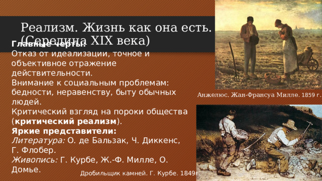 Реализм. Жизнь как она есть.  (Середина XIX века) Главные черты: Отказ от идеализации, точное и объективное отражение действительности. Внимание к социальным проблемам: бедности, неравенству, быту обычных людей. Критический взгляд на пороки общества ( критический реализм ). Яркие представители: Литература: О. де Бальзак, Ч. Диккенс, Г. Флобер. Живопись: Г. Курбе, Ж.-Ф. Милле, О. Домье. Анжелюс. Жан-Франсуа Милле . 1859 г. Дробильщик камней. Г. Курбе. 1849г.