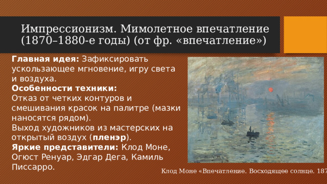 Импрессионизм. Мимолетное впечатление (1870–1880-е годы) (от фр. «впечатление») Главная идея: Зафиксировать ускользающее мгновение, игру света и воздуха. Особенности техники: Отказ от четких контуров и смешивания красок на палитре (мазки наносятся рядом). Выход художников из мастерских на открытый воздух ( пленэр ). Яркие представители: Клод Моне, Огюст Ренуар, Эдгар Дега, Камиль Писсарро.  Клод Моне «Впечатление. Восходящее солнце. 1872