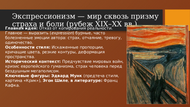 Экспрессионизм — мир сквозь призму страха и боли (рубеж XIX–XX вв.) Главная идея: Отказ от копирования реальности. Главное — выразить ( expression ) бурные, часто болезненные эмоции автора: страх, отчаяние, тревогу, одиночество. Особенности стиля: Искаженные пропорции, кричащие цвета, резкие контуры, деформация пространства. Исторический контекст: Предчувствие мировых войн, кризис европейского гуманизма, страх человека перед бездушным мегаполисом. Ключевые фигуры:  Эдвард Мунк (предтеча стиля, картина «Крик»), Эгон Шиле , в литературе: Франц Кафка.