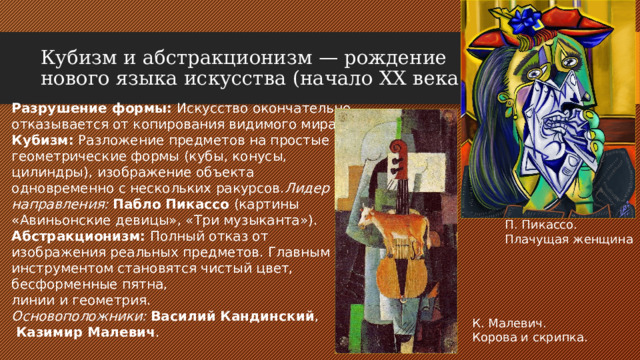 Кубизм и абстракционизм — рождение нового языка искусства (начало XX века) Разрушение формы: Искусство окончательно отказывается от копирования видимого мира. Кубизм: Разложение предметов на простые геометрические формы (кубы, конусы, цилиндры), изображение объекта одновременно с нескольких ракурсов. Лидер направления:  Пабло Пикассо (картины «Авиньонские девицы», «Три музыканта»). Абстракционизм: Полный отказ от изображения реальных предметов. Главным инструментом становятся чистый цвет, бесформенные пятна, линии и геометрия. Основоположники:  Василий Кандинский ,  Казимир Малевич . П. Пикассо. Плачущая женщина К. Малевич. Корова и скрипка.