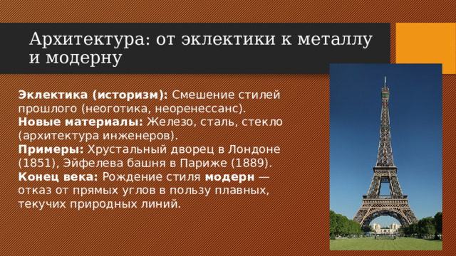 Архитектура: от эклектики к металлу и модерну Эклектика (историзм): Смешение стилей прошлого (неоготика, неоренессанс). Новые материалы: Железо, сталь, стекло (архитектура инженеров). Примеры: Хрустальный дворец в Лондоне (1851), Эйфелева башня в Париже (1889). Конец века: Рождение стиля модерн — отказ от прямых углов в пользу плавных, текучих природных линий.