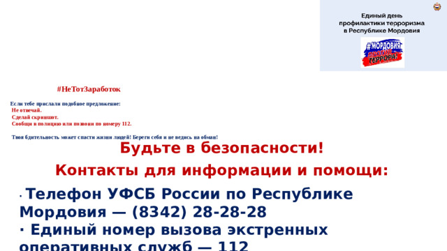 #НеТотЗаработок   Если тебе прислали подобное предложение:   Не отвечай.   Сделай скриншот.  Сообщи в полицию или позвони по номеру 112.   Твоя бдительность может спасти жизни людей! Береги себя и не ведись на обман! Будьте в безопасности! Контакты для информации и помощи: · Телефон УФСБ России по Республике Мордовия — (8342) 28-28-28 · Единый номер вызова экстренных оперативных служб — 112 · Полиция — 02 или 102.