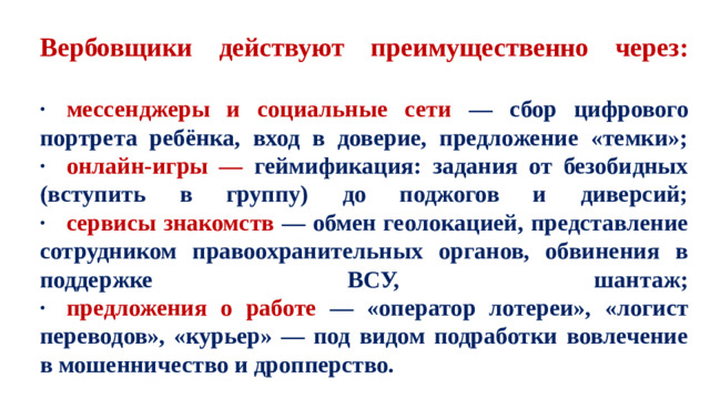 Вербовщики действуют преимущественно через:   ·  мессенджеры и социальные сети — сбор цифрового портрета ребёнка, вход в доверие, предложение «темки»;  ·  онлайн-игры — геймификация: задания от безобидных (вступить в группу) до поджогов и диверсий;  ·  сервисы знакомств — обмен геолокацией, представление сотрудником правоохранительных органов, обвинения в поддержке ВСУ, шантаж;  ·  предложения о работе — «оператор лотереи», «логист переводов», «курьер» — под видом подработки вовлечение в мошенничество и дропперство.