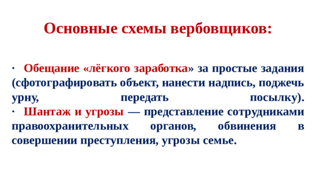 Основные схемы вербовщиков:    ·  Обещание «лёгкого заработка » за простые задания (сфотографировать объект, нанести надпись, поджечь урну, передать посылку).  ·  Шантаж и угрозы — представление сотрудниками правоохранительных органов, обвинения в совершении преступления, угрозы семье.