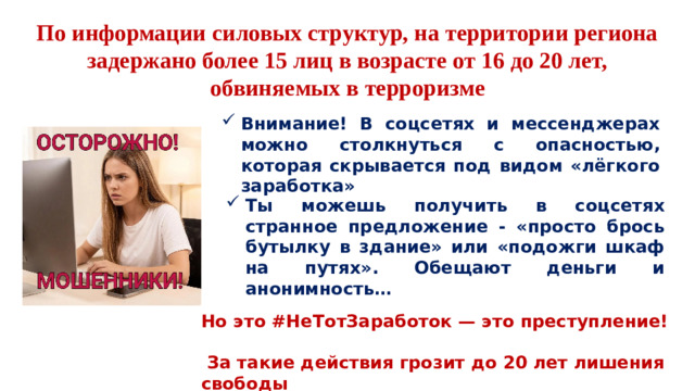 По информации силовых структур, на территории региона задержано более 15 лиц в возрасте от 16 до 20 лет, обвиняемых в терроризме Внимание! В соцсетях и мессенджерах можно столкнуться с опасностью, которая скрывается под видом «лёгкого заработка» Ты можешь получить в соцсетях странное предложение - «просто брось бутылку в здание» или «подожги шкаф на путях». Обещают деньги и анонимность… Но это #НеТотЗаработок — это преступление!   За такие действия грозит до 20 лет лишения свободы