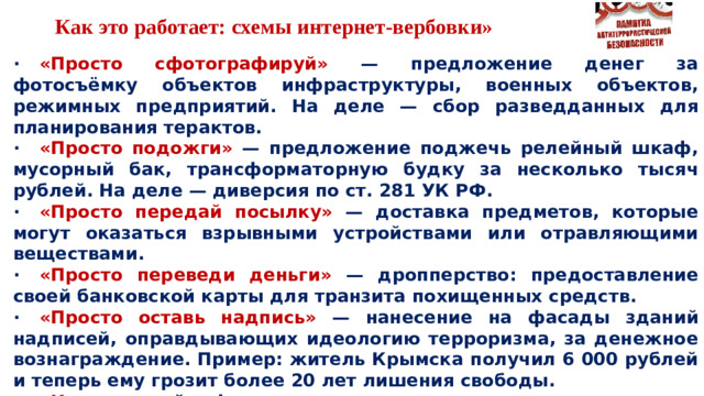 Как это работает: схемы интернет-вербовки» ·  «Просто сфотографируй» — предложение денег за фотосъёмку объектов инфраструктуры, военных объектов, режимных предприятий. На деле — сбор разведданных для планирования терактов. ·  «Просто подожги» — предложение поджечь релейный шкаф, мусорный бак, трансформаторную будку за несколько тысяч рублей. На деле — диверсия по ст. 281 УК РФ. ·  «Просто передай посылку» — доставка предметов, которые могут оказаться взрывными устройствами или отравляющими веществами. ·  «Просто переведи деньги» — дропперство: предоставление своей банковской карты для транзита похищенных средств. ·  «Просто оставь надпись» — нанесение на фасады зданий надписей, оправдывающих идеологию терроризма, за денежное вознаграждение. Пример: житель Крымска получил 6 000 рублей и теперь ему грозит более 20 лет лишения свободы. ·  «Квест» — геймификация: задания постепенно усложняются от безобидных до преступных.