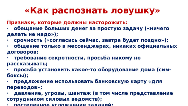 «Как распознать ловушку» Признаки, которые должны насторожить: ·  обещание больших денег за простую задачу («ничего делать не надо»); ·  срочность («согласись сейчас, завтра будет поздно»); ·  общение только в мессенджерах, никаких официальных договоров; ·  требование секретности, просьба никому не рассказывать; ·  просьба установить какое-то оборудование дома (сим-боксы); ·  предложение использовать банковскую карту «для переводов»; ·  давление, угрозы, шантаж (в том числе представление сотрудником силовых ведомств); ·  постепенное усложнение заданий; ·  внезапные запросы персональных данных, геолокации, фотографий.