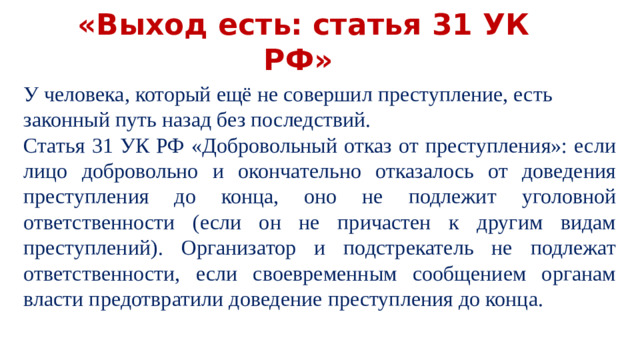 «Выход есть: статья 31 УК РФ» У человека, который ещё не совершил преступление, есть законный путь назад без последствий. Статья 31 УК РФ «Добровольный отказ от преступления»: если лицо добровольно и окончательно отказалось от доведения преступления до конца, оно не подлежит уголовной ответственности (если он не причастен к другим видам преступлений). Организатор и подстрекатель не подлежат ответственности, если своевременным сообщением органам власти предотвратили доведение преступления до конца.
