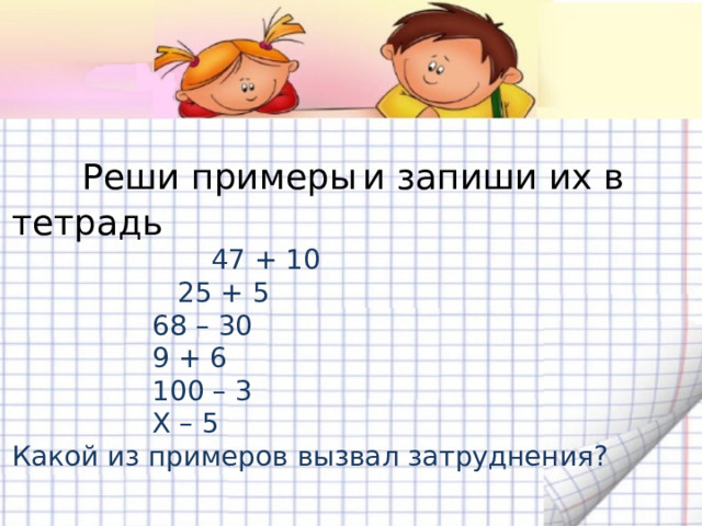 Реши примеры  и запиши их в тетрадь  47 + 10    25 + 5    68 – 30    9 + 6    100 – 3    Х – 5 Какой из примеров вызвал затруднения?