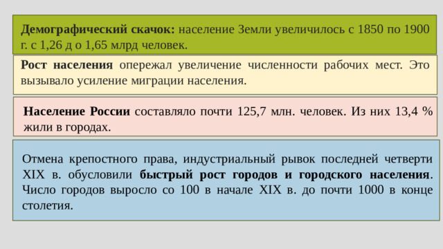 Демографический скачок: население Земли увеличилось с 1850 по 1900 г. с 1,26 д о 1,65 млрд человек. Рост населения опережал увеличение численности рабочих мест. Это вызывало усиление миграции населения. Население России составляло почти 125,7 млн. человек. Из них 13,4 % жили в городах. Отмена крепостного права, индустриальный рывок последней четверти XIX в. обусловили быстрый рост городов и городского населения . Число городов выросло со 100 в начале XIX в. до почти 1000 в конце столетия.