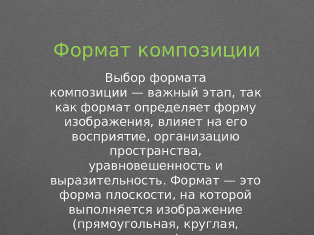Формат композиции Выбор формата композиции — важный этап, так как формат определяет форму изображения, влияет на его восприятие, организацию пространства, уравновешенность и выразительность. Формат — это форма плоскости, на которой выполняется изображение (прямоугольная, круглая, овальная и т. д.), а также соотношение её сторон. 
