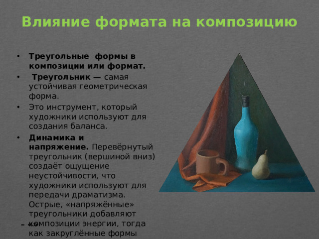 Влияние формата на композицию   Треугольные формы в композиции или формат.  Треугольник — самая устойчивая геометрическая форма. Это инструмент, который художники используют для создания баланса. Динамика и напряжение.  Перевёрнутый треугольник (вершиной вниз) создаёт ощущение неустойчивости, что художники используют для передачи драматизма. Острые, «напряжённые» треугольники добавляют композиции энергии, тогда как закруглённые формы могут создавать ощущение спокойствия. – «»
