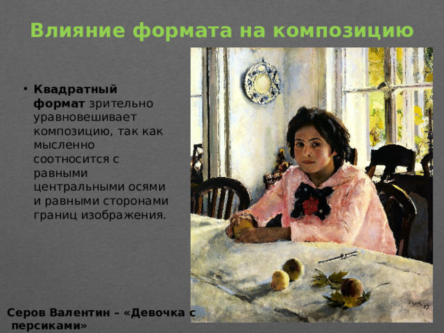 Влияние формата на композицию   Квадратный формат  зрительно уравновешивает композицию, так как мысленно соотносится с равными центральными осями и равными сторонами границ изображения. Серов Валентин – «Девочка с  персиками»
