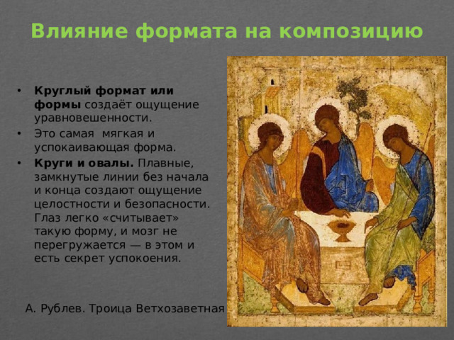 Влияние формата на композицию   Круглый формат или формы  создаёт ощущение уравновешенности. Это самая мягкая и успокаивающая форма.  Круги и овалы.  Плавные, замкнутые линии без начала и конца создают ощущение целостности и безопасности. Глаз легко «считывает» такую форму, и мозг не перегружается — в этом и есть секрет успокоения. А. Рублев. Троица Ветхозаветная