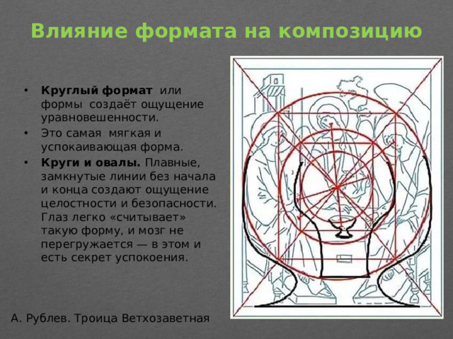 Влияние формата на композицию   Круглый формат   или формы создаёт ощущение уравновешенности. Это самая мягкая и успокаивающая форма.  Круги и овалы.  Плавные, замкнутые линии без начала и конца создают ощущение целостности и безопасности. Глаз легко «считывает» такую форму, и мозг не перегружается — в этом и есть секрет успокоения. А. Рублев. Троица Ветхозаветная