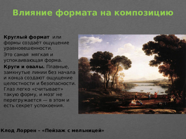 Влияние формата на композицию   Круглый формат   или формы создаёт ощущение уравновешенности. Это самая мягкая и успокаивающая форма.  Круги и овалы.  Плавные, замкнутые линии без начала и конца создают ощущение целостности и безопасности. Глаз легко «считывает» такую форму, и мозг не перегружается — в этом и есть секрет успокоения. Клод Лоррен – «Пейзаж с мельницей»