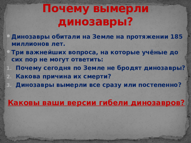 Почему вымерли динозавры? Динозавры обитали на Земле на протяжении 185 миллионов лет. Три важнейших вопроса, на которые учёные до сих пор не могут ответить: Почему сегодня по Земле не бродят динозавры? Какова причина их смерти? Динозавры вымерли все сразу или постепенно?  Каковы ваши версии гибели динозавров?