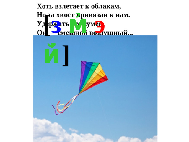 Хоть взлетает к облакам,   Но за хвост привязан к нам.   Удержать его сумей,   Он — смешной воздушный...  [ з  м҆  э  й҆  ]