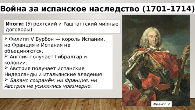 Война за испанское наследство (1701–1714) Итоги: (Утрехтский и Раштаттский мирные договоры).  Филипп V Бурбон — король Испании, но Франция и Испания не объединяются.  Англия получает Гибралтар и колонии.  Австрия получает испанские Нидерланды и итальянские владения.  Баланс сохранён: ни Франция, ни Австрия не усилились чрезмерно. Филипп V