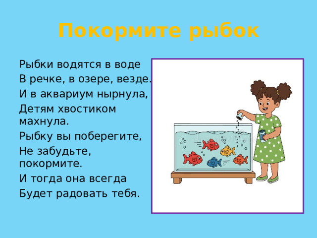 Покормите рыбок Рыбки водятся в воде В речке, в озере, везде. И в аквариум нырнула, Детям хвостиком махнула. Рыбку вы поберегите, Не забудьте, покормите. И тогда она всегда Будет радовать тебя.