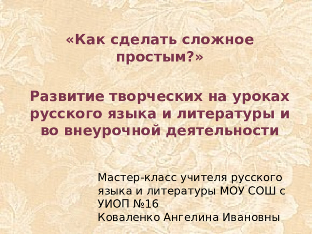 «Как сделать сложное простым?»  Развитие творческих на уроках русского языка и литературы и во внеурочной деятельности Мастер-класс учителя русского языка и литературы МОУ СОШ с УИОП №16  Коваленко Ангелина Ивановны