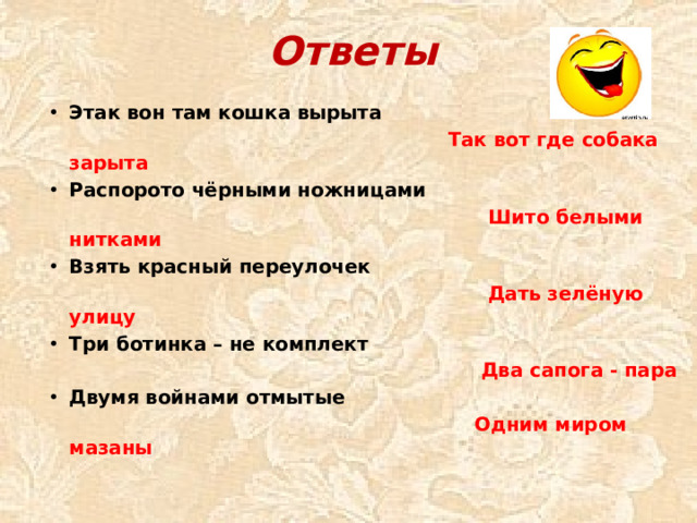 Ответы Этак вон там кошка вырыта  Так вот где собака зарыта Распорото чёрными ножницами  Шито белыми нитками Взять красный переулочек  Дать зелёную улицу Три ботинка – не комплект  Два сапога - пара Двумя войнами отмытые  Одним миром мазаны