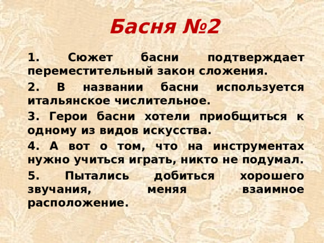 Басня №2 1. Сюжет басни подтверждает переместительный закон сложения. 2. В названии басни используется итальянское числительное. 3. Герои басни хотели приобщиться к одному из видов искусства. 4. А вот о том, что на инструментах нужно учиться играть, никто не подумал. 5. Пытались добиться хорошего звучания, меняя взаимное расположение.