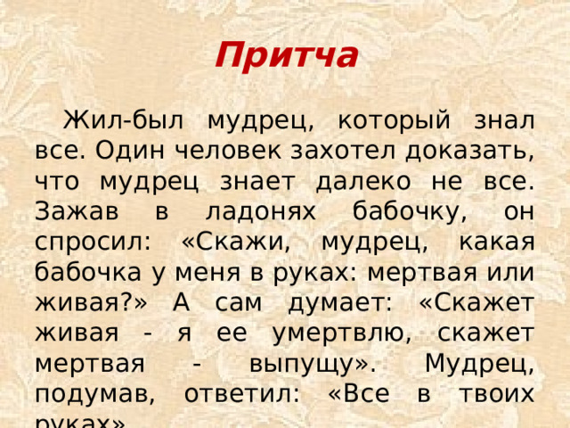 Притча  Жил-был мудрец, который знал все. Один человек захотел доказать, что мудрец знает далеко не все. Зажав в ладонях бабочку, он спросил: «Скажи, мудрец, какая бабочка у меня в руках: мертвая или живая?» А сам думает: «Скажет живая - я ее умертвлю, скажет мертвая - выпущу». Мудрец, подумав, ответил: «Все в твоих руках».
